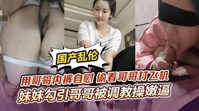 【顶级骚妹乱伦】用哥哥内裤自慰偷看哥哥打飞机妹妹勾引哥哥被哥哥调教操嫩逼